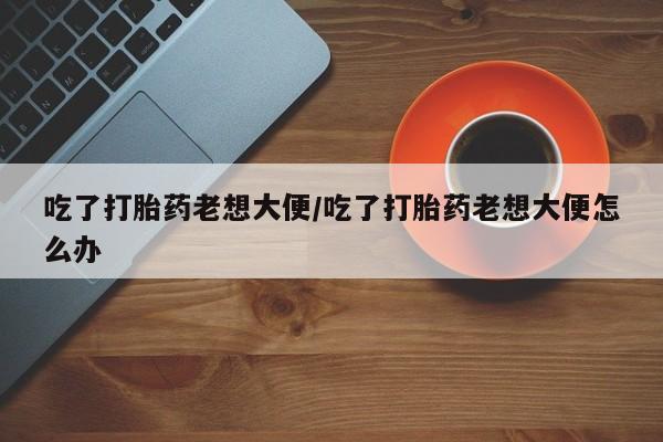 在哪里买流产药包邮吃了打胎药老想大便/吃了打胎药老想大便怎么办