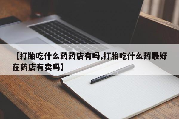 在哪里买流产药包邮【打胎吃什么药药店有吗,打胎吃什么药最好在药店有卖吗】
