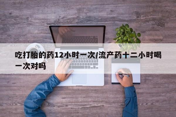 在哪里买流产药包邮吃打胎的药12小时一次/流产药十二小时喝一次对吗