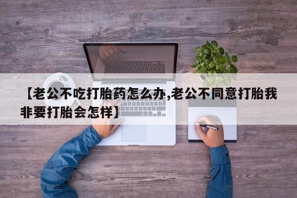 在哪里买流产药包邮【老公不吃打胎药怎么办,老公不同意打胎我非要打胎会怎样】