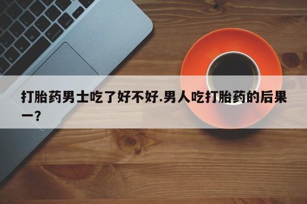 在哪里买流产药包邮打胎药男士吃了好不好.男人吃打胎药的后果一？