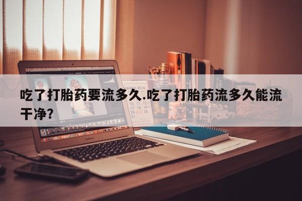 在哪里买流产药包邮吃了打胎药要流多久.吃了打胎药流多久能流干净？