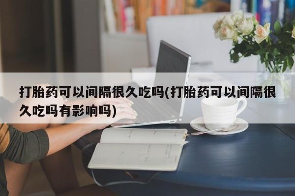 在哪里买流产药包邮打胎药可以间隔很久吃吗(打胎药可以间隔很久吃吗有影响吗)