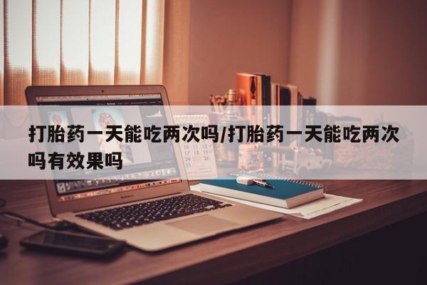 在哪里买流产药包邮打胎药一天能吃两次吗/打胎药一天能吃两次吗有效果吗