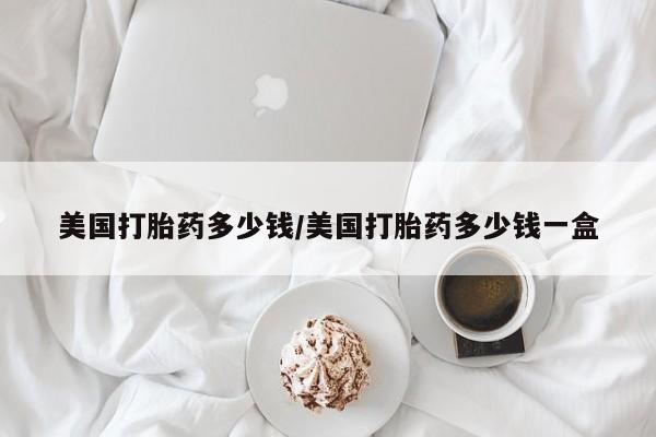在哪里买流产药包邮美国打胎药多少钱/美国打胎药多少钱一盒