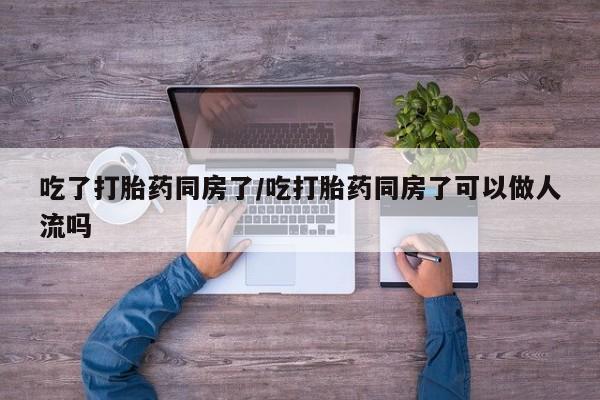 在哪里买流产药包邮吃了打胎药同房了/吃打胎药同房了可以做人流吗