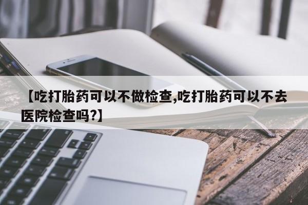 在哪里买流产药包邮【吃打胎药可以不做检查,吃打胎药可以不去医院检查吗?】