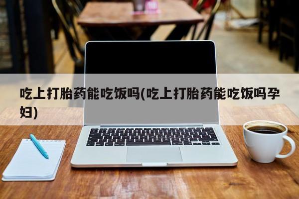 在哪里买流产药包邮吃上打胎药能吃饭吗(吃上打胎药能吃饭吗孕妇)