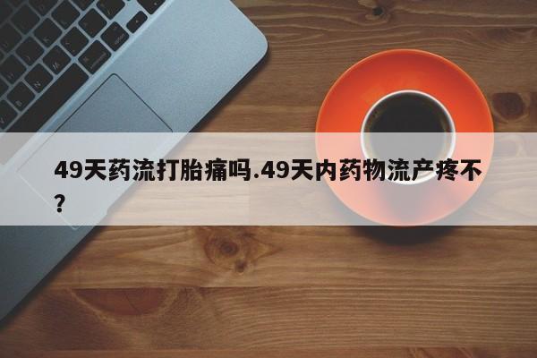 在哪里买流产药包邮49天药流打胎痛吗.49天内药物流产疼不？