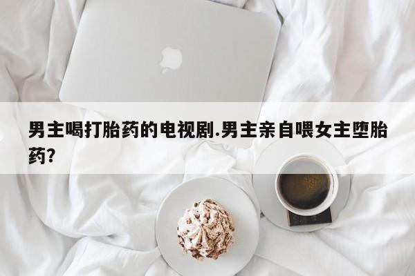 在哪里买流产药包邮男主喝打胎药的电视剧.男主亲自喂女主堕胎药？