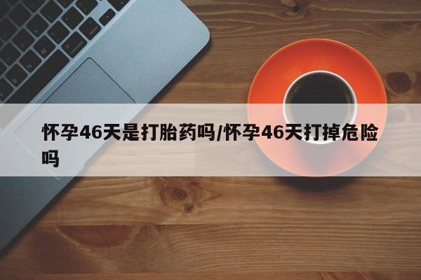 在哪里买流产药包邮怀孕46天是打胎药吗/怀孕46天打掉危险吗