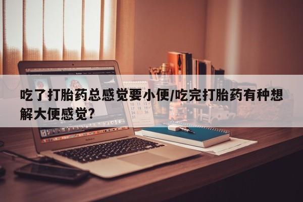 在哪里买流产药包邮吃了打胎药总感觉要小便/吃完打胎药有种想解大便感觉?